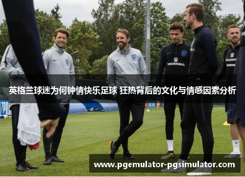 英格兰球迷为何钟情快乐足球 狂热背后的文化与情感因素分析 英格兰球迷为何钟情快乐足球 狂热背后的文化与情感因素分析