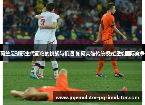 荷兰足球新生代面临的挑战与机遇 如何突破传统模式迎接国际竞争 荷兰足球新生代面临的挑战与机遇 如何突破传统模式迎接国际竞争