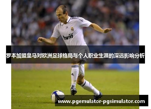 罗本加盟皇马对欧洲足球格局与个人职业生涯的深远影响分析 罗本加盟皇马对欧洲足球格局与个人职业生涯的深远影响分析