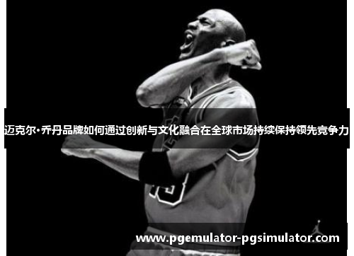 迈克尔·乔丹品牌如何通过创新与文化融合在全球市场持续保持领先竞争力 迈克尔·乔丹品牌如何通过创新与文化融合在全球市场持续保持领先竞争力