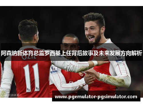 阿森纳新体育总监罗西基上任背后故事及未来发展方向解析 阿森纳新体育总监罗西基上任背后故事及未来发展方向解析