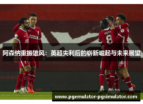 阿森纳重振雄风:英超失利后的崭新崛起与未来展望 阿森纳重振雄风:英超失利后的崭新崛起与未来展望