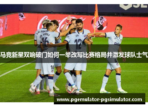 马竞新星双响破门如何一举改写比赛格局并激发球队士气 马竞新星双响破门如何一举改写比赛格局并激发球队士气