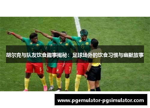 胡尔克与队友饮食趣事揭秘：足球场外的饮食习惯与幽默故事