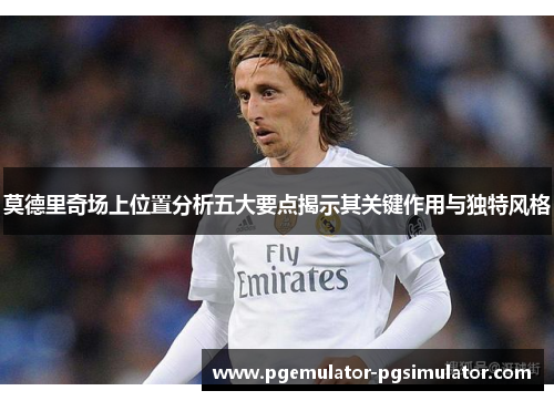 莫德里奇场上位置分析五大要点揭示其关键作用与独特风格 莫德里奇场上位置分析五大要点揭示其关键作用与独特风格