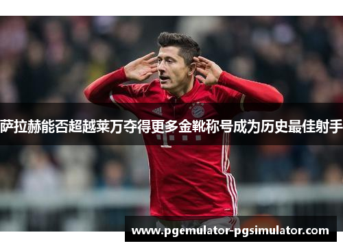 萨拉赫能否超越莱万夺得更多金靴称号成为历史最佳射手