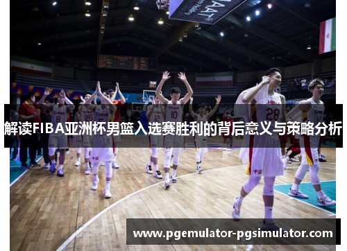解读FIBA亚洲杯男篮入选赛胜利的背后意义与策略分析 解读FIBA亚洲杯男篮入选赛胜利的背后意义与策略分析