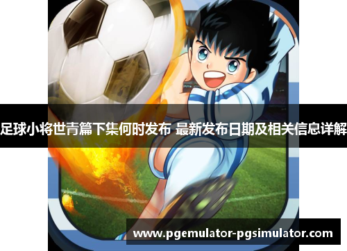 足球小将世青篇下集何时发布 最新发布日期及相关信息详解