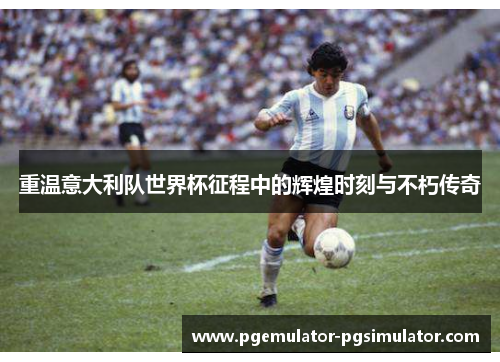重温意大利队世界杯征程中的辉煌时刻与不朽传奇