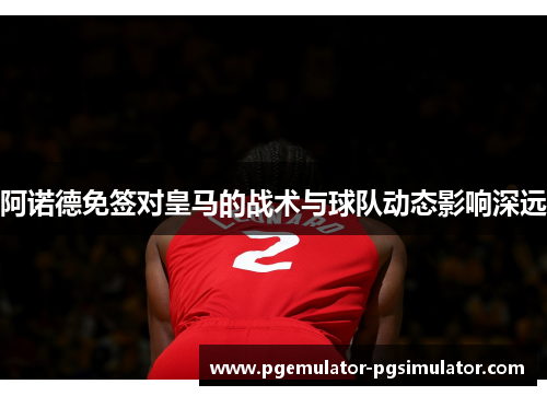 阿诺德免签对皇马的战术与球队动态影响深远