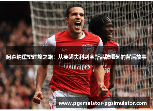 阿森纳重塑辉煌之路：从英超失利到全新品牌崛起的背后故事