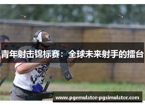 青年射击锦标赛:全球未来射手的擂台 青年射击锦标赛:全球未来射手的擂台