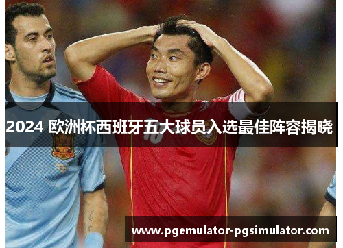 2024 欧洲杯西班牙五大球员入选最佳阵容揭晓 