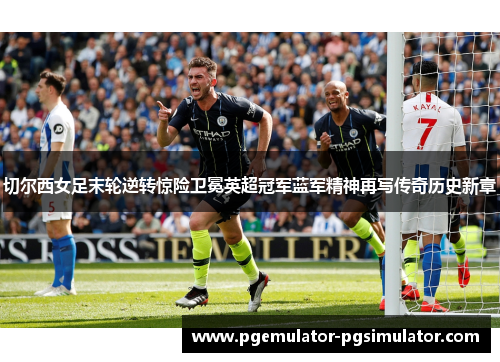 切尔西女足末轮逆转惊险卫冕英超冠军蓝军精神再写传奇历史新章