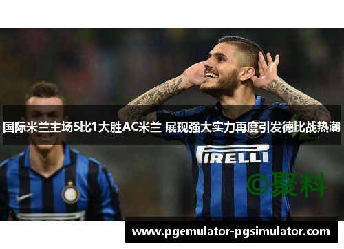 国际米兰主场5比1大胜AC米兰 展现强大实力再度引发德比战热潮