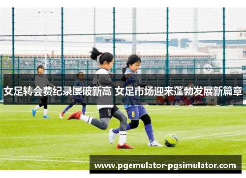 女足转会费纪录屡破新高 女足市场迎来蓬勃发展新篇章 女足转会费纪录屡破新高 女足市场迎来蓬勃发展新篇章