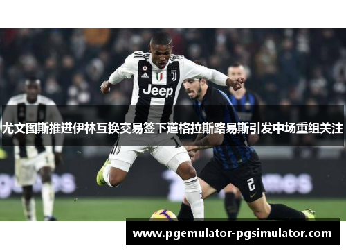 尤文图斯推进伊林互换交易签下道格拉斯路易斯引发中场重组关注