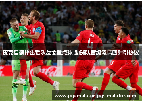 皮克福德扑出老队友戈登点球 助球队晋级激情四射引热议