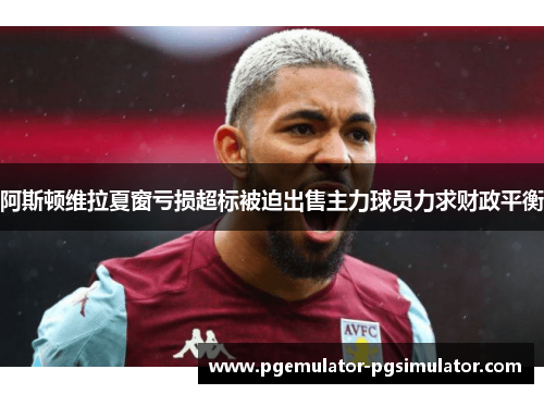 阿斯顿维拉夏窗亏损超标被迫出售主力球员力求财政平衡