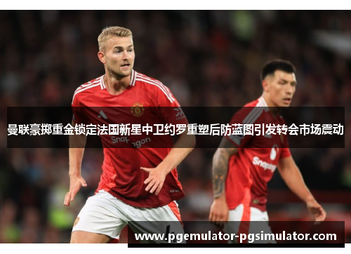 曼联豪掷重金锁定法国新星中卫约罗重塑后防蓝图引发转会市场震动