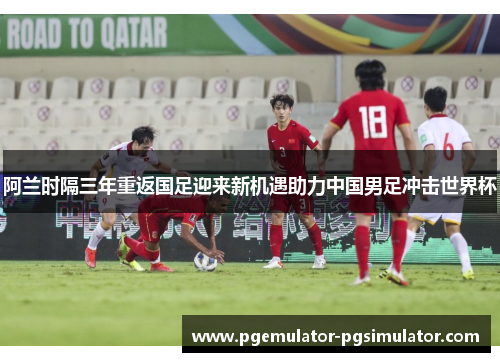 阿兰时隔三年重返国足迎来新机遇助力中国男足冲击世界杯 阿兰时隔三年重返国足迎来新机遇助力中国男足冲击世界杯